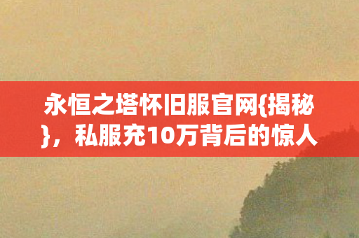 永恒之塔怀旧服官网{揭秘}，私服充10万背后的惊人隐情