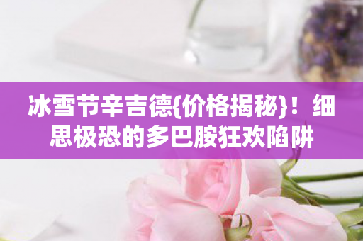 冰雪节辛吉德{价格揭秘}!细思极恐的多巴胺狂欢陷阱 冰雪节辛吉德{价格揭秘}!细思极恐的多巴胺狂欢陷阱