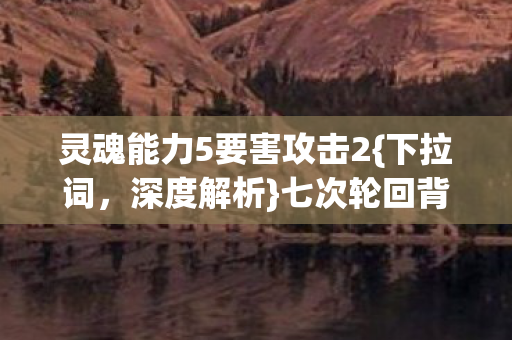 灵魂能力5要害攻击2{下拉词,深度解析}七次轮回背后的真相 灵魂能力5要害攻击2{下拉词,深度解析}七次轮回背后的真相