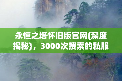 永恒之塔怀旧版官网{深度揭秘},3000次搜索的私服落泪真相 永恒之塔怀旧版官网{深度揭秘},3000次搜索的私服落泪真相