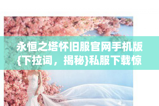 永恒之塔怀旧服官网手机版{下拉词,揭秘}私服下载惊人真相 永恒之塔怀旧服官网手机版{下拉词,揭秘}私服下载惊人真相