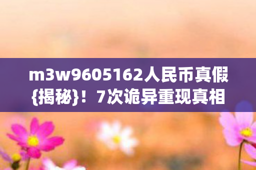 m3w9605162人民币真假{揭秘}!7次诡异重现真相让人发凉 m3w9605162人民币真假{揭秘}!7次诡异重现真相让人发凉