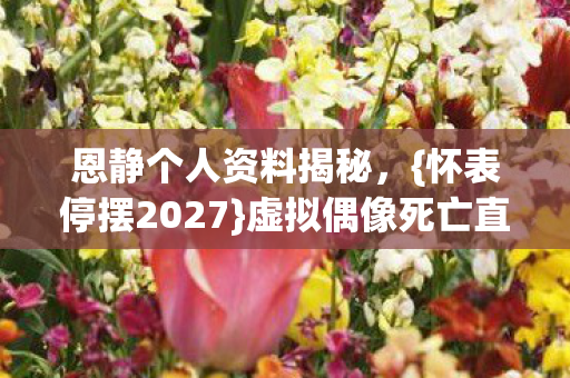 恩静个人资料揭秘,{怀表停摆2027}虚拟偶像死亡直播之谜 恩静个人资料揭秘,{怀表停摆2027}虚拟偶像死亡直播之谜