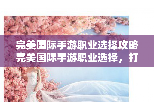 完美国际手游职业选择攻略完美国际手游职业选择图片