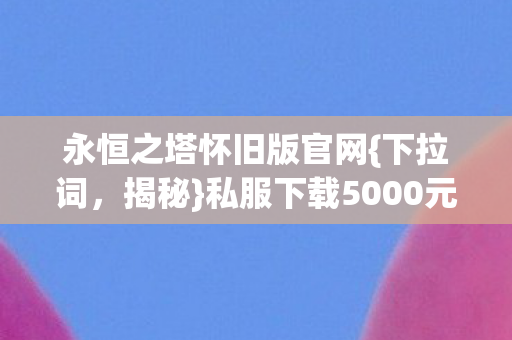 永恒之塔怀旧版官网{下拉词，揭秘}私服下载5000元隐情真相