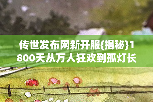 传世发布网新开服{揭秘}1800天从万人狂欢到孤灯长明 传世发布网新开服{揭秘}1800天从万人狂欢到孤灯长明