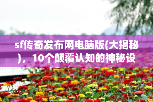 sf传奇发布网电脑版{大揭秘},10个颠覆认知的神秘设计 sf传奇发布网电脑版{大揭秘},10个颠覆认知的神秘设计
