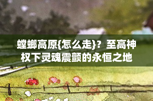 螳螂高原{怎么走}?至高神权下灵魂震颤的永恒之地 螳螂高原{怎么走}?至高神权下灵魂震颤的永恒之地