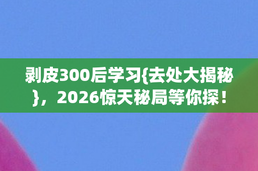 剥皮300后学习{去处大揭秘},2026惊天秘局等你探! 剥皮300后学习{去处大揭秘},2026惊天秘局等你探!
