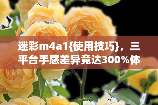 迷彩m4a1{使用技巧},三平台手感差异竟达300%体验值 迷彩m4a1{使用技巧},三平台手感差异竟达300%体验值