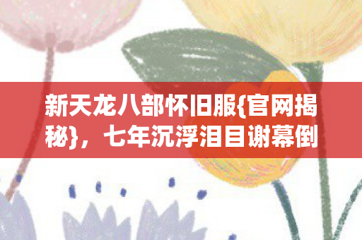 新天龙八部怀旧服{官网揭秘},七年沉浮泪目谢幕倒计时 新天龙八部怀旧服{官网揭秘},七年沉浮泪目谢幕倒计时