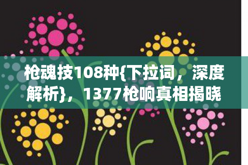 枪魂技108种{下拉词,深度解析},1377枪响真相揭晓! 枪魂技108种{下拉词,深度解析},1377枪响真相揭晓!
