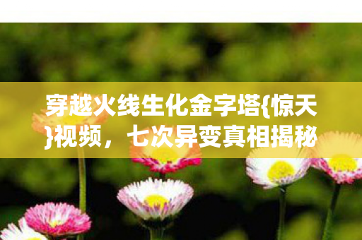 穿越火线生化金字塔{惊天}视频，七次异变真相揭秘