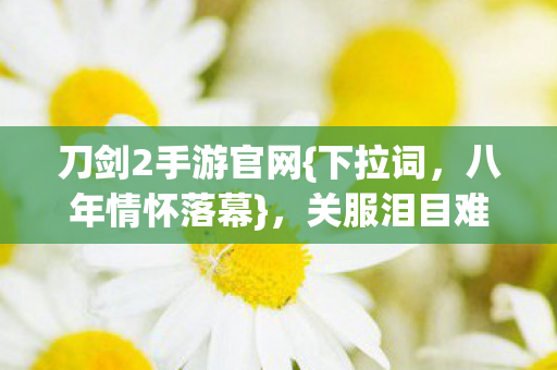 刀剑2手游官网{下拉词,八年情怀落幕},关服泪目难觅 刀剑2手游官网{下拉词,八年情怀落幕},关服泪目难觅