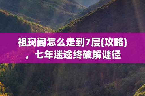 祖玛阁怎么走到7层{攻略}，七年迷途终破解谜径