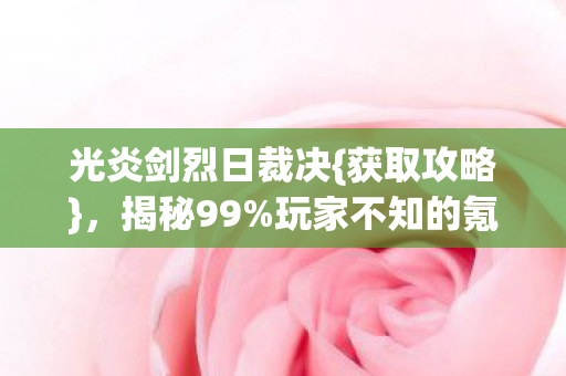 光炎剑烈日裁决{获取攻略},揭秘99%玩家不知的氪金猫腻 光炎剑烈日裁决{获取攻略},揭秘99%玩家不知的氪金猫腻