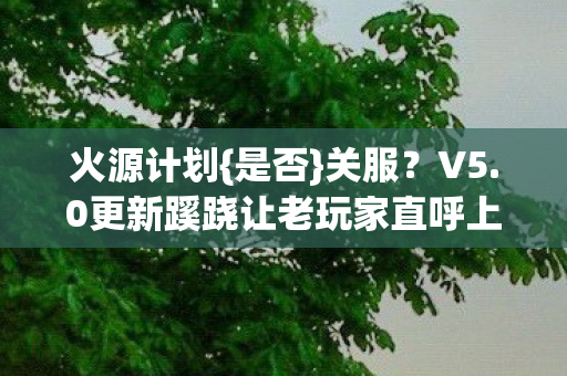 火源计划{是否}关服?V5.0更新蹊跷让老玩家直呼上头! 火源计划{是否}关服?V5.0更新蹊跷让老玩家直呼上头!