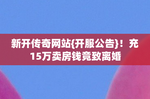 新开传奇网站{开服公告}!充15万卖房钱竟致离婚 新开传奇网站{开服公告}!充15万卖房钱竟致离婚