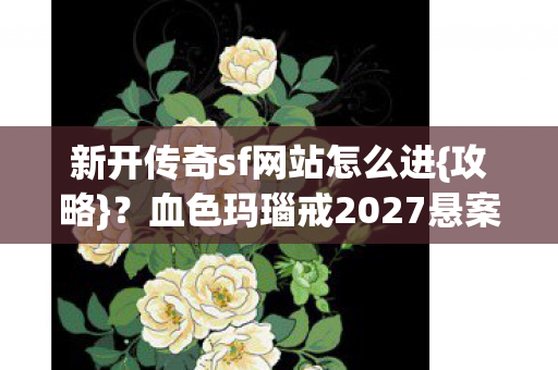 新开传奇sf网站怎么进{攻略}?血色玛瑙戒2027悬案揭秘 新开传奇sf网站怎么进{攻略}?血色玛瑙戒2027悬案揭秘