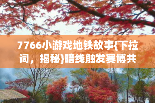 7766小游戏地铁故事{下拉词，揭秘}暗线触发赛博共生体验