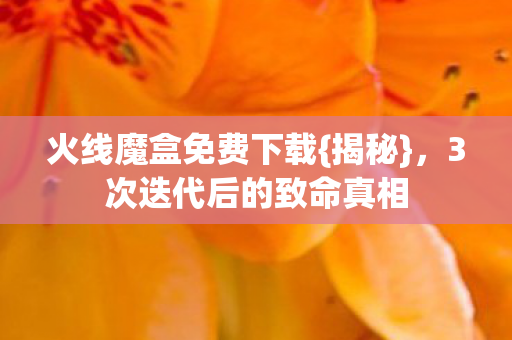 火线魔盒免费下载{揭秘},3次迭代后的致命真相 火线魔盒免费下载{揭秘},3次迭代后的致命真相
