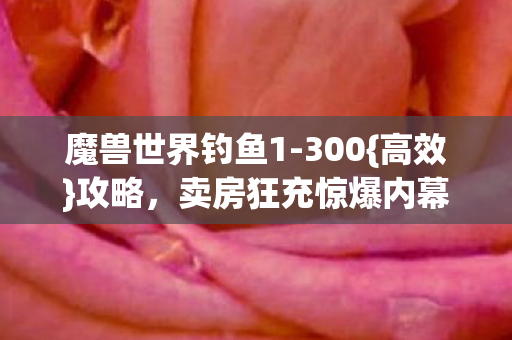 魔兽世界钓鱼1-300{高效}攻略,卖房狂充惊爆内幕! 魔兽世界钓鱼1-300{高效}攻略,卖房狂充惊爆内幕!