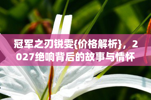 冠军之刃锐雯{价格解析},2027绝响背后的故事与情怀 冠军之刃锐雯{价格解析},2027绝响背后的故事与情怀