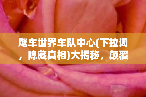 飚车世界车队中心{下拉词,隐藏真相}大揭秘,颠覆你的认知! 飚车世界车队中心{下拉词,隐藏真相}大揭秘,颠覆你的认知!