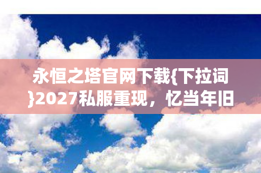 永恒之塔官网下载{下拉词}2027私服重现,忆当年旧梦情 永恒之塔官网下载{下拉词}2027私服重现,忆当年旧梦情