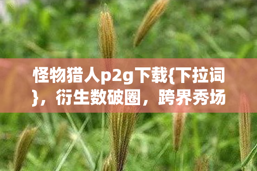 怪物猎人p2g下载{下拉词}，衍生数破圈，跨界秀场综艺引热议