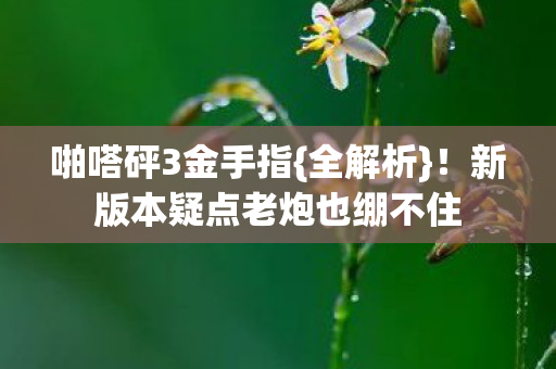 啪嗒砰3金手指{全解析}！新版本疑点老炮也绷不住