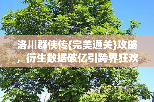洛川群侠传{完美通关}攻略,衍生数据破亿引跨界狂欢 洛川群侠传{完美通关}攻略,衍生数据破亿引跨界狂欢