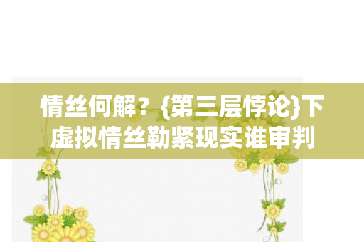 情丝何解?{第三层悖论}下虚拟情丝勒紧现实谁审判 情丝何解?{第三层悖论}下虚拟情丝勒紧现实谁审判