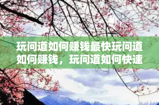玩问道如何赚钱最快玩问道如何赚钱，玩问道如何快速赚钱，攻略与技巧