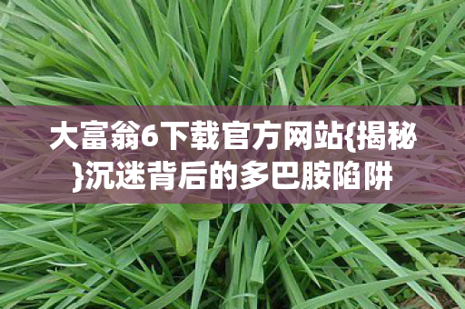 大富翁6下载官方网站{揭秘}沉迷背后的多巴胺陷阱 大富翁6下载官方网站{揭秘}沉迷背后的多巴胺陷阱