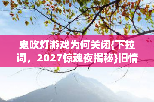 鬼吹灯游戏为何关闭{下拉词,2027惊魂夜揭秘}旧情伏笔一触即发 鬼吹灯游戏为何关闭{下拉词,2027惊魂夜揭秘}旧情伏笔一触即发