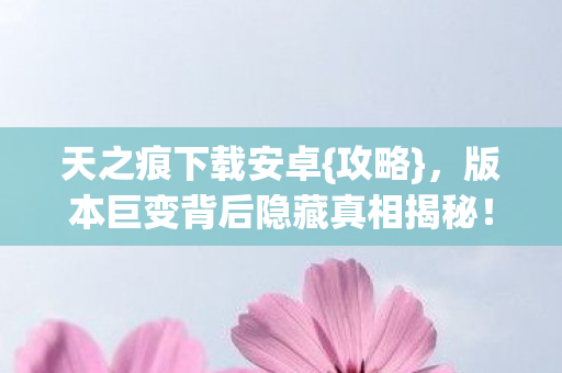 天之痕下载安卓{攻略},版本巨变背后隐藏真相揭秘! 天之痕下载安卓{攻略},版本巨变背后隐藏真相揭秘!