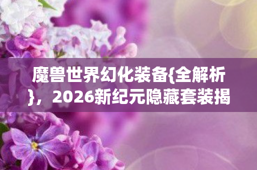 魔兽世界幻化装备{全解析},2026新纪元隐藏套装揭秘 魔兽世界幻化装备{全解析},2026新纪元隐藏套装揭秘