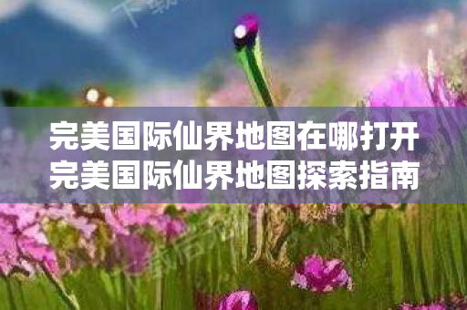 完美国际仙界地图在哪打开完美国际仙界地图探索指南图片