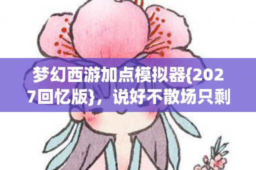 梦幻西游加点模拟器{2027回忆版},说好不散场只剩心酸 梦幻西游加点模拟器{2027回忆版},说好不散场只剩心酸