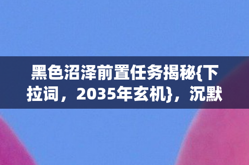 黑色沼泽前置任务揭秘{下拉词,2035年玄机},沉默深渊之谜 黑色沼泽前置任务揭秘{下拉词,2035年玄机},沉默深渊之谜