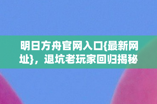 明日方舟官网入口{最新网址},退坑老玩家回归揭秘巨变 明日方舟官网入口{最新网址},退坑老玩家回归揭秘巨变