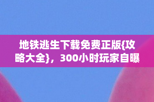 地铁逃生下载免费正版{攻略大全},300小时玩家自曝爱恨情由 地铁逃生下载免费正版{攻略大全},300小时玩家自曝爱恨情由