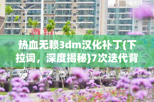 热血无赖3dm汉化补丁{下拉词,深度揭秘}7次迭代背后的秘密 热血无赖3dm汉化补丁{下拉词,深度揭秘}7次迭代背后的秘密