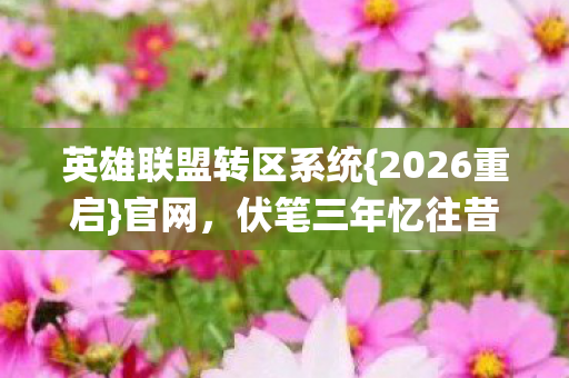 英雄联盟转区系统{2026重启}官网,伏笔三年忆往昔 英雄联盟转区系统{2026重启}官网,伏笔三年忆往昔