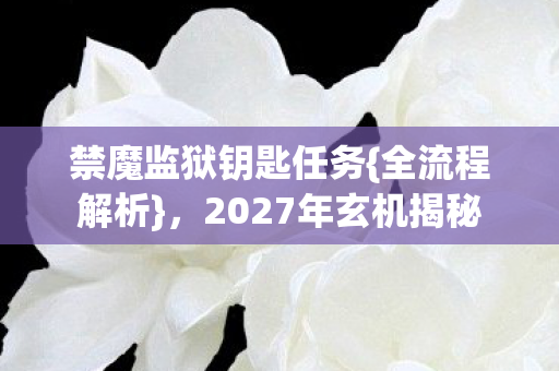 禁魔监狱钥匙任务{全流程解析},2027年玄机揭秘 禁魔监狱钥匙任务{全流程解析},2027年玄机揭秘