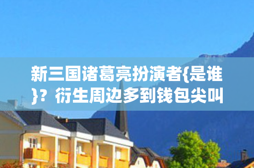 新三国诸葛亮扮演者{是谁}？衍生周边多到钱包尖叫
