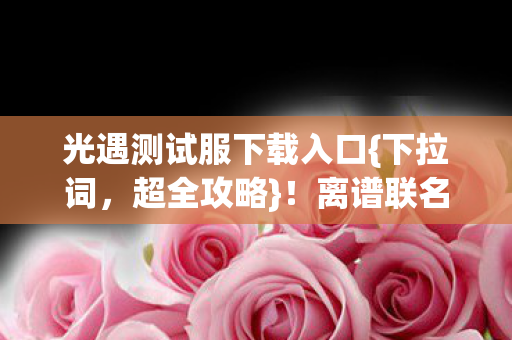 光遇测试服下载入口{下拉词,超全攻略}!离谱联名周边趣事多 光遇测试服下载入口{下拉词,超全攻略}!离谱联名周边趣事多