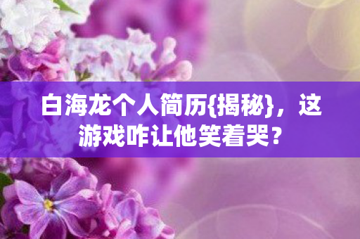 白海龙个人简历{揭秘},这游戏咋让他笑着哭? 白海龙个人简历{揭秘},这游戏咋让他笑着哭?