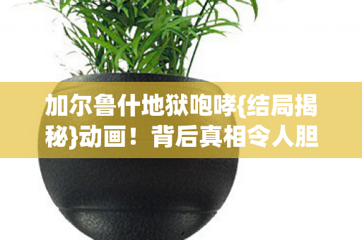 加尔鲁什地狱咆哮{结局揭秘}动画!背后真相令人胆寒 加尔鲁什地狱咆哮{结局揭秘}动画!背后真相令人胆寒